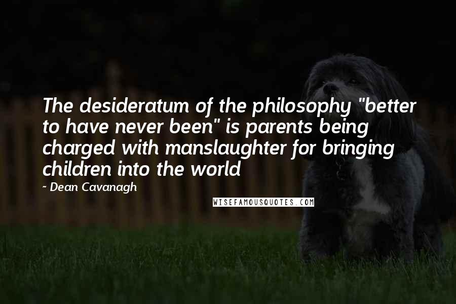 Dean Cavanagh Quotes: The desideratum of the philosophy "better to have never been" is parents being charged with manslaughter for bringing children into the world