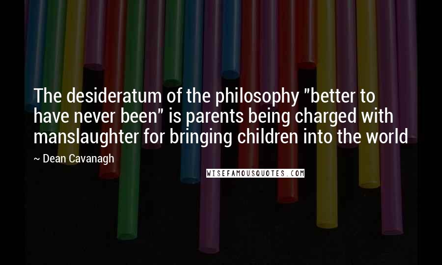 Dean Cavanagh Quotes: The desideratum of the philosophy "better to have never been" is parents being charged with manslaughter for bringing children into the world