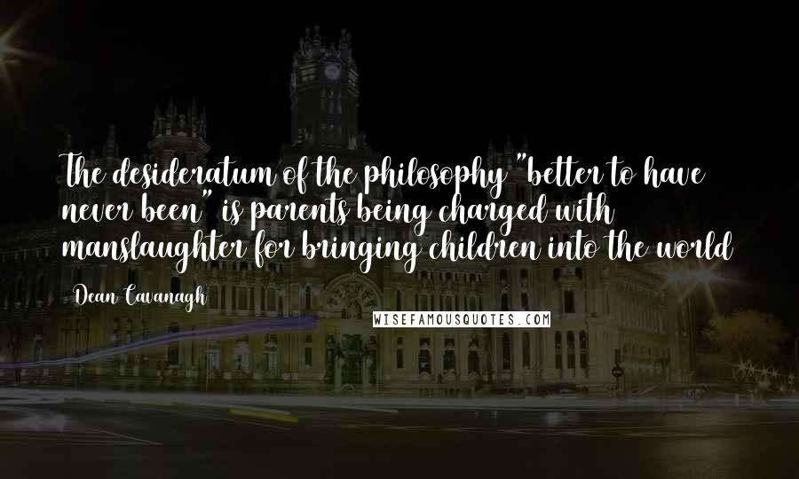 Dean Cavanagh Quotes: The desideratum of the philosophy "better to have never been" is parents being charged with manslaughter for bringing children into the world
