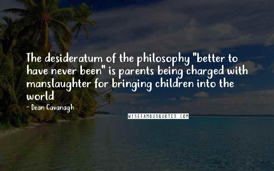 Dean Cavanagh Quotes: The desideratum of the philosophy "better to have never been" is parents being charged with manslaughter for bringing children into the world