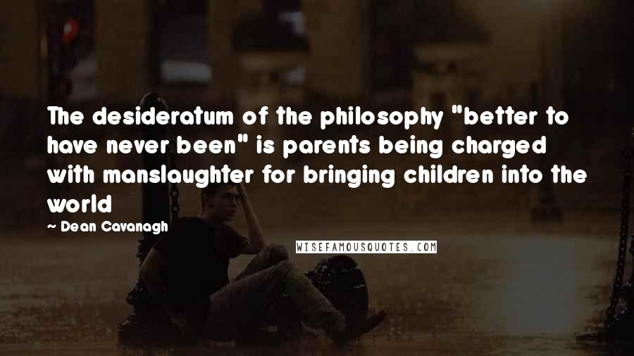 Dean Cavanagh Quotes: The desideratum of the philosophy "better to have never been" is parents being charged with manslaughter for bringing children into the world