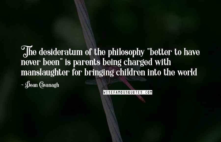 Dean Cavanagh Quotes: The desideratum of the philosophy "better to have never been" is parents being charged with manslaughter for bringing children into the world