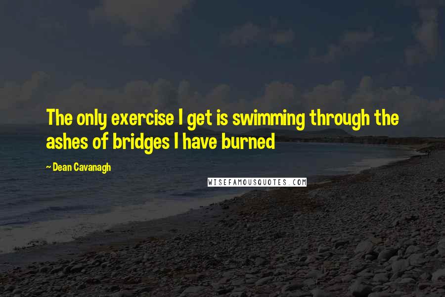 Dean Cavanagh Quotes: The only exercise I get is swimming through the ashes of bridges I have burned