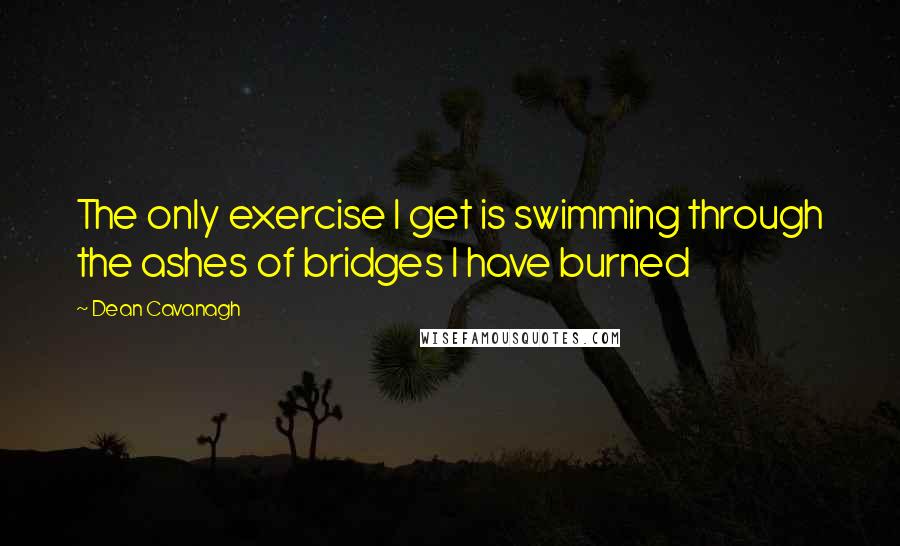 Dean Cavanagh Quotes: The only exercise I get is swimming through the ashes of bridges I have burned