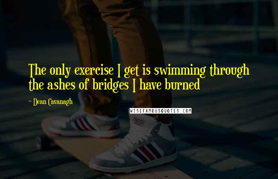 Dean Cavanagh Quotes: The only exercise I get is swimming through the ashes of bridges I have burned