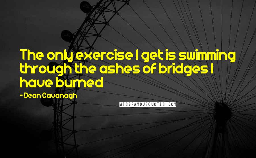 Dean Cavanagh Quotes: The only exercise I get is swimming through the ashes of bridges I have burned