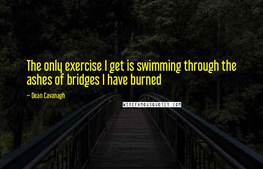 Dean Cavanagh Quotes: The only exercise I get is swimming through the ashes of bridges I have burned