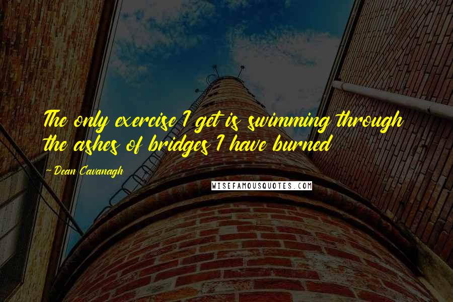 Dean Cavanagh Quotes: The only exercise I get is swimming through the ashes of bridges I have burned