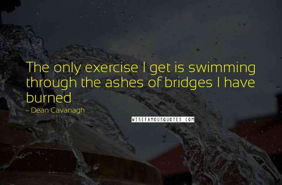 Dean Cavanagh Quotes: The only exercise I get is swimming through the ashes of bridges I have burned