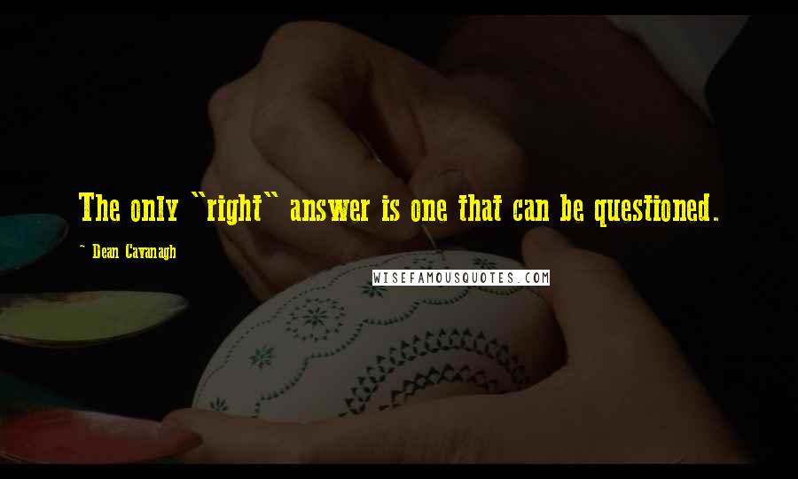 Dean Cavanagh Quotes: The only "right" answer is one that can be questioned.