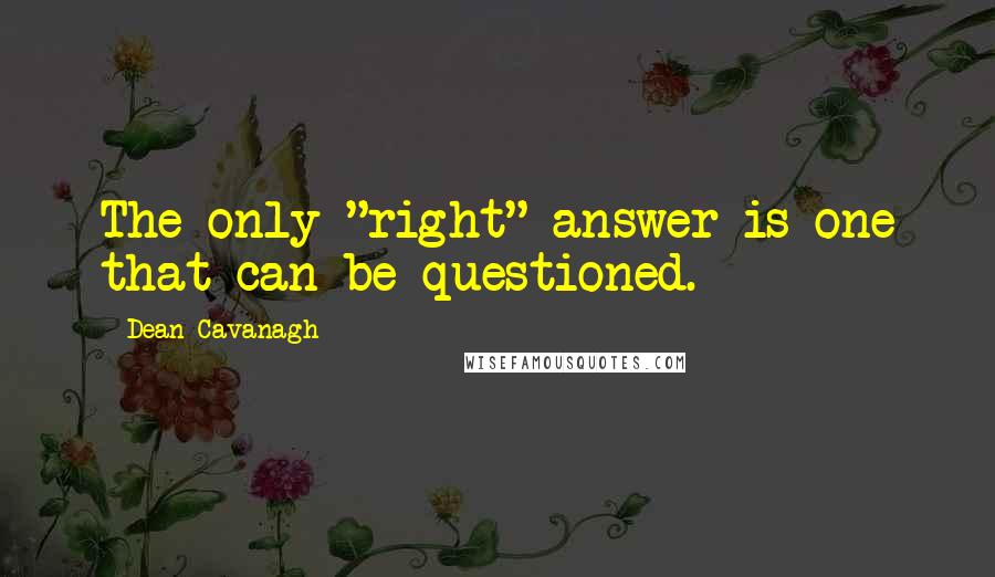 Dean Cavanagh Quotes: The only "right" answer is one that can be questioned.