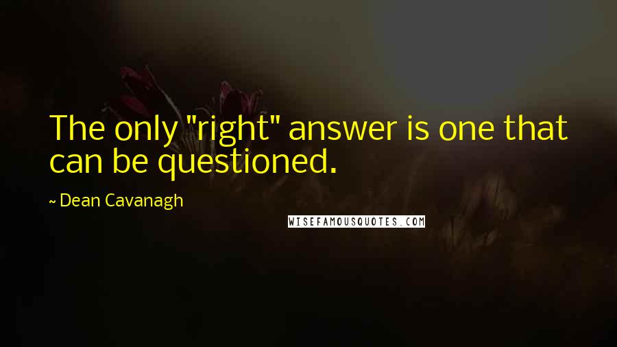 Dean Cavanagh Quotes: The only "right" answer is one that can be questioned.