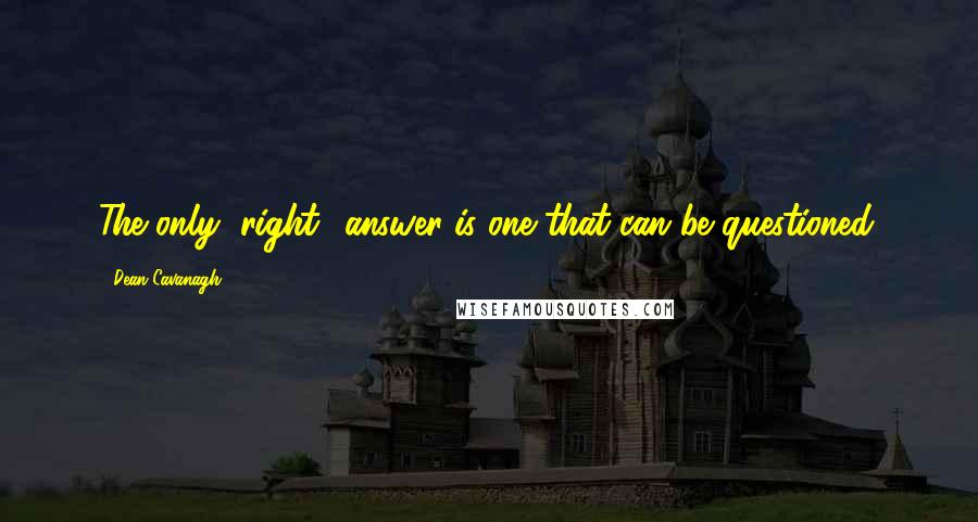 Dean Cavanagh Quotes: The only "right" answer is one that can be questioned.