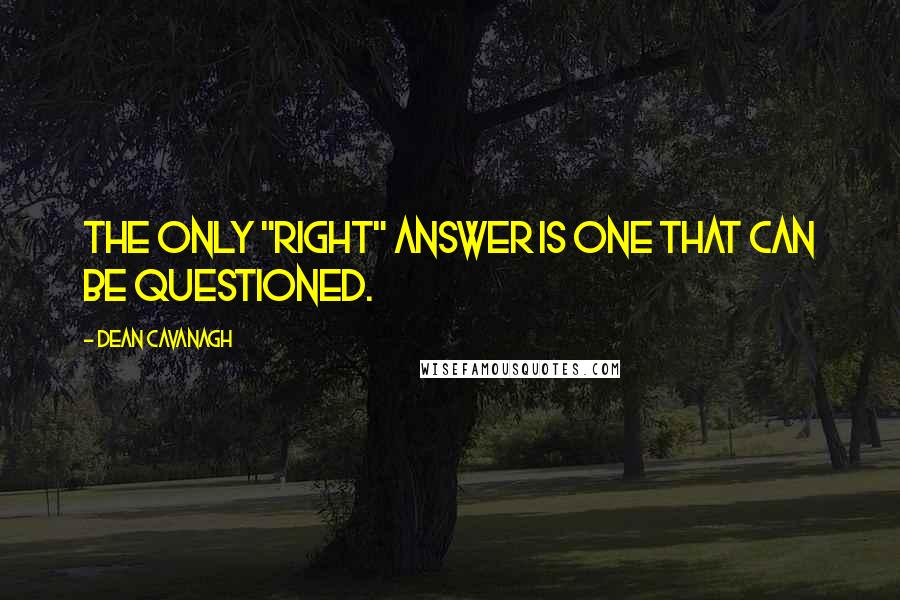 Dean Cavanagh Quotes: The only "right" answer is one that can be questioned.