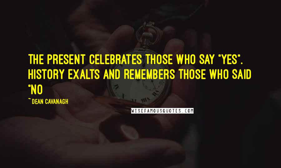 Dean Cavanagh Quotes: The Present Celebrates Those Who Say "Yes". History Exalts And Remembers Those Who Said "No