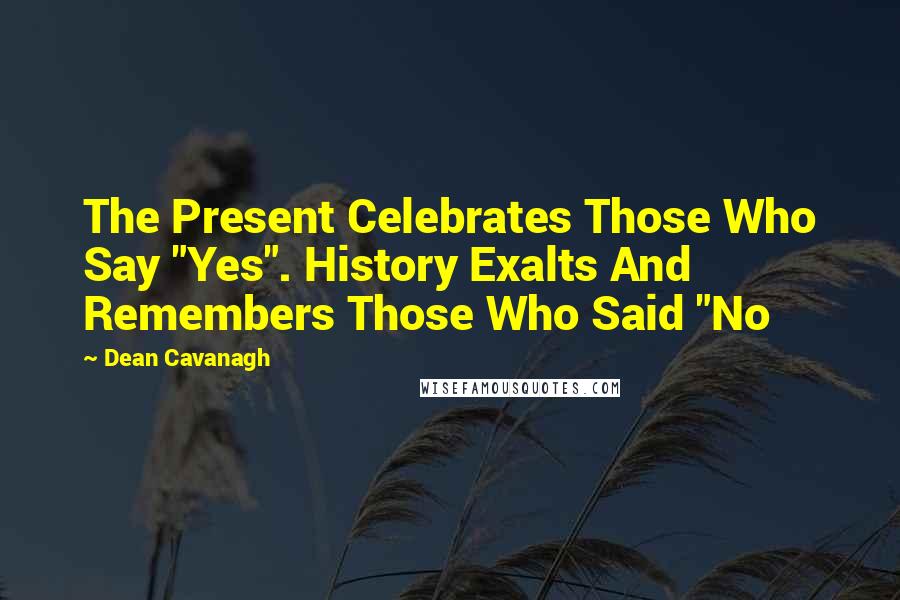 Dean Cavanagh Quotes: The Present Celebrates Those Who Say "Yes". History Exalts And Remembers Those Who Said "No
