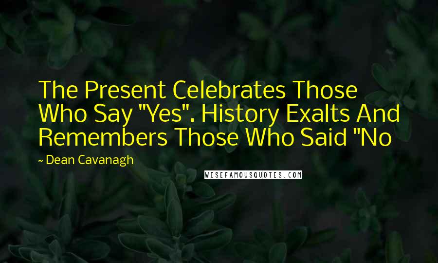 Dean Cavanagh Quotes: The Present Celebrates Those Who Say "Yes". History Exalts And Remembers Those Who Said "No