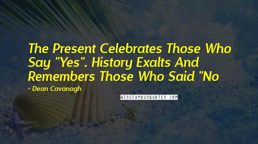 Dean Cavanagh Quotes: The Present Celebrates Those Who Say "Yes". History Exalts And Remembers Those Who Said "No