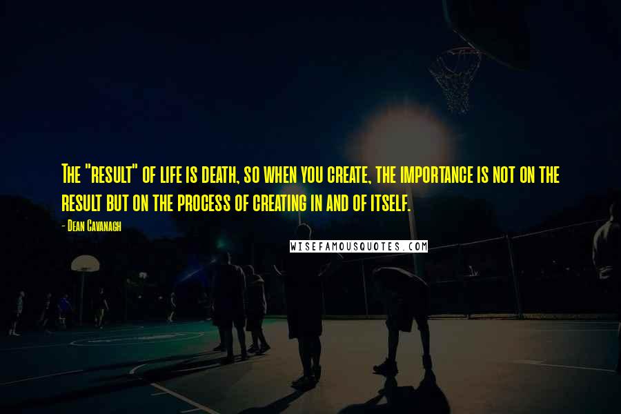 Dean Cavanagh Quotes: The "result" of life is death, so when you create, the importance is not on the result but on the process of creating in and of itself.