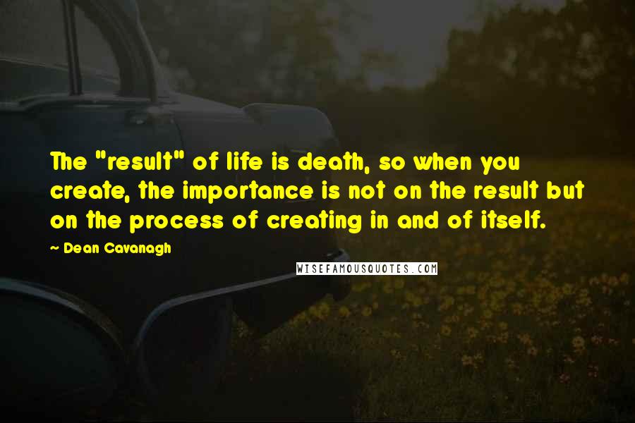 Dean Cavanagh Quotes: The "result" of life is death, so when you create, the importance is not on the result but on the process of creating in and of itself.