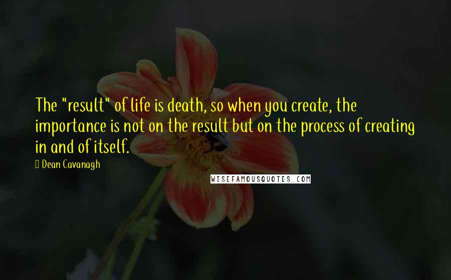 Dean Cavanagh Quotes: The "result" of life is death, so when you create, the importance is not on the result but on the process of creating in and of itself.