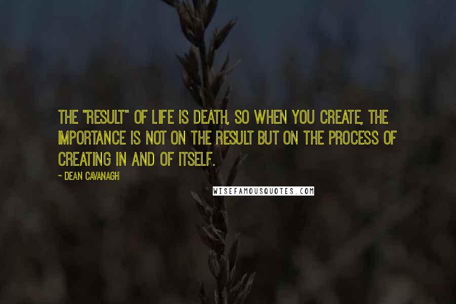 Dean Cavanagh Quotes: The "result" of life is death, so when you create, the importance is not on the result but on the process of creating in and of itself.