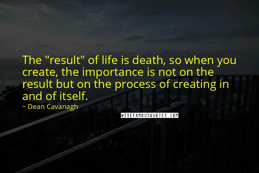 Dean Cavanagh Quotes: The "result" of life is death, so when you create, the importance is not on the result but on the process of creating in and of itself.