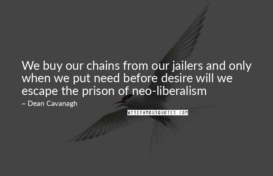 Dean Cavanagh Quotes: We buy our chains from our jailers and only when we put need before desire will we escape the prison of neo-liberalism