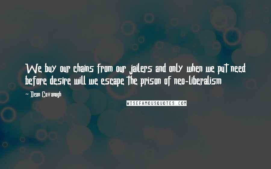 Dean Cavanagh Quotes: We buy our chains from our jailers and only when we put need before desire will we escape the prison of neo-liberalism