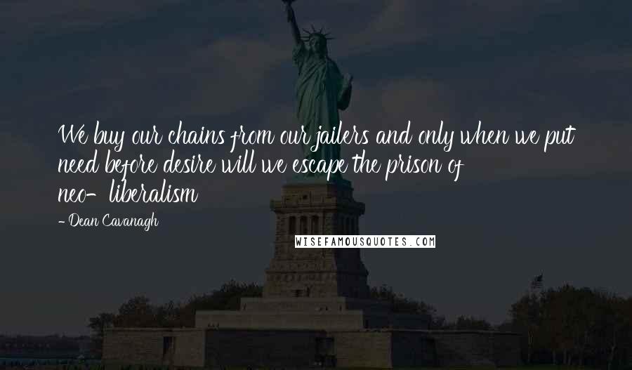 Dean Cavanagh Quotes: We buy our chains from our jailers and only when we put need before desire will we escape the prison of neo-liberalism