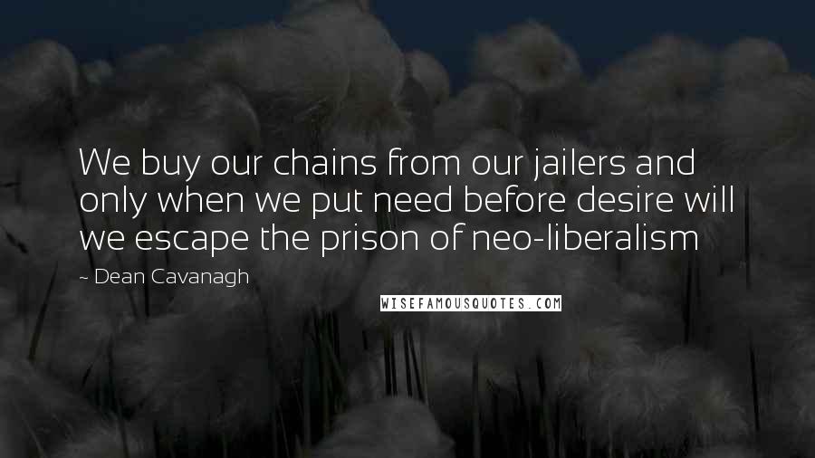 Dean Cavanagh Quotes: We buy our chains from our jailers and only when we put need before desire will we escape the prison of neo-liberalism