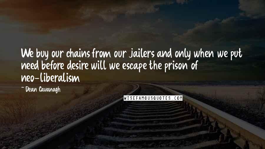 Dean Cavanagh Quotes: We buy our chains from our jailers and only when we put need before desire will we escape the prison of neo-liberalism