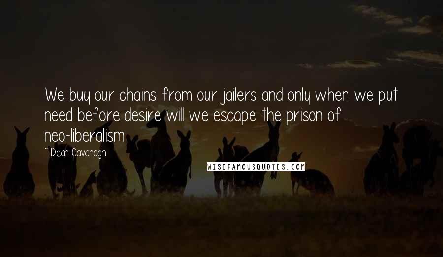 Dean Cavanagh Quotes: We buy our chains from our jailers and only when we put need before desire will we escape the prison of neo-liberalism