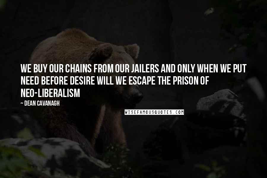 Dean Cavanagh Quotes: We buy our chains from our jailers and only when we put need before desire will we escape the prison of neo-liberalism