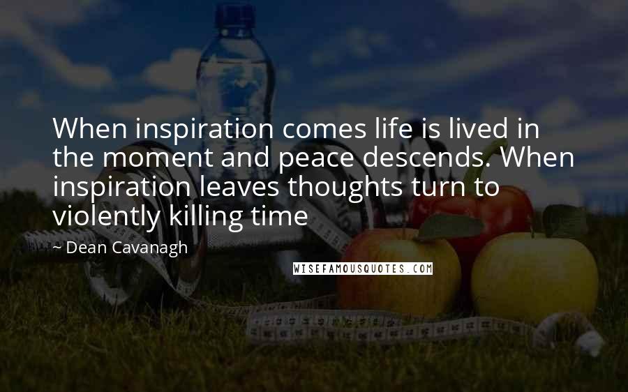 Dean Cavanagh Quotes: When inspiration comes life is lived in the moment and peace descends. When inspiration leaves thoughts turn to violently killing time