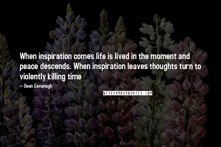 Dean Cavanagh Quotes: When inspiration comes life is lived in the moment and peace descends. When inspiration leaves thoughts turn to violently killing time