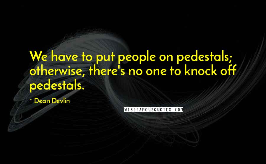 Dean Devlin Quotes: We have to put people on pedestals; otherwise, there's no one to knock off pedestals.