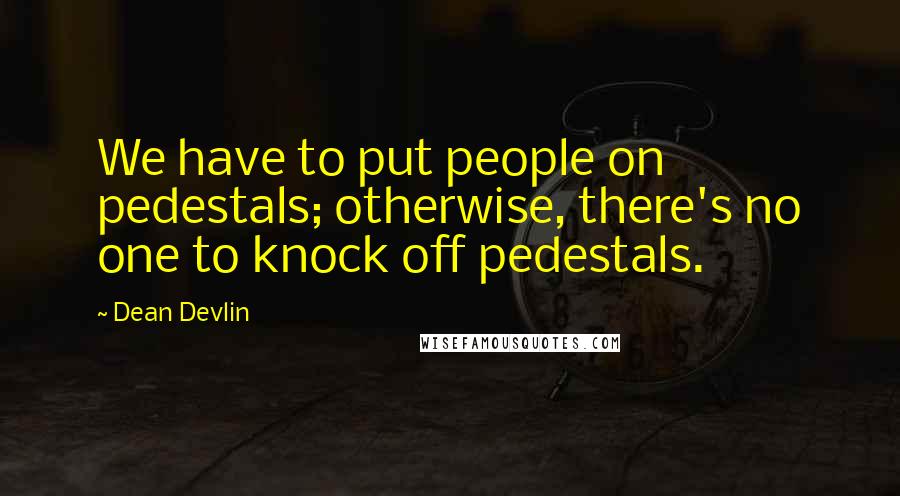 Dean Devlin Quotes: We have to put people on pedestals; otherwise, there's no one to knock off pedestals.