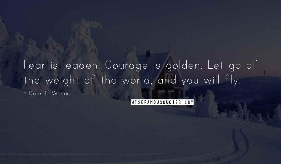 Dean F. Wilson Quotes: Fear is leaden. Courage is golden. Let go of the weight of the world, and you will fly.