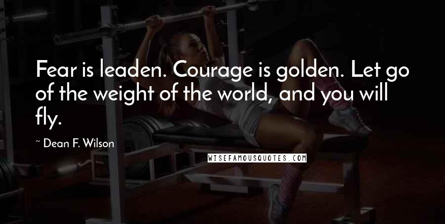 Dean F. Wilson Quotes: Fear is leaden. Courage is golden. Let go of the weight of the world, and you will fly.