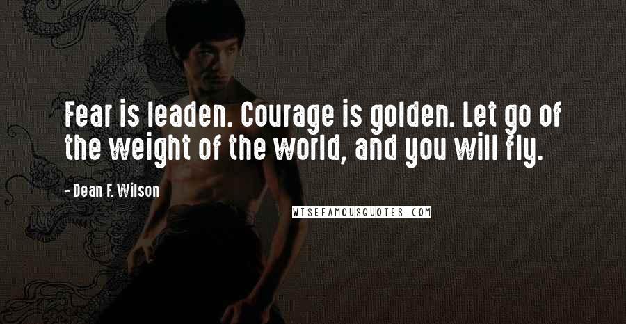 Dean F. Wilson Quotes: Fear is leaden. Courage is golden. Let go of the weight of the world, and you will fly.