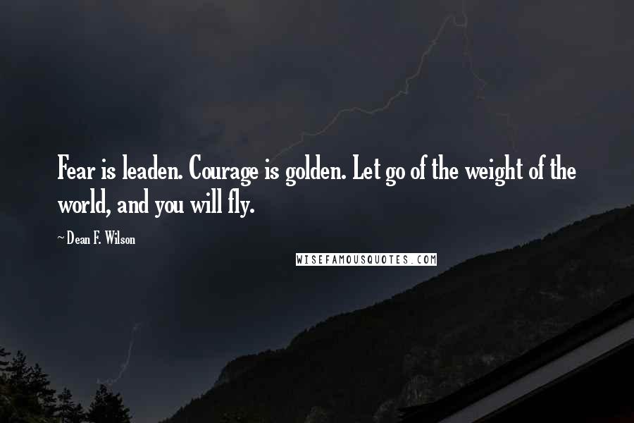 Dean F. Wilson Quotes: Fear is leaden. Courage is golden. Let go of the weight of the world, and you will fly.