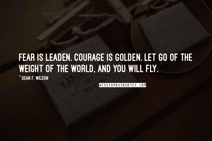 Dean F. Wilson Quotes: Fear is leaden. Courage is golden. Let go of the weight of the world, and you will fly.