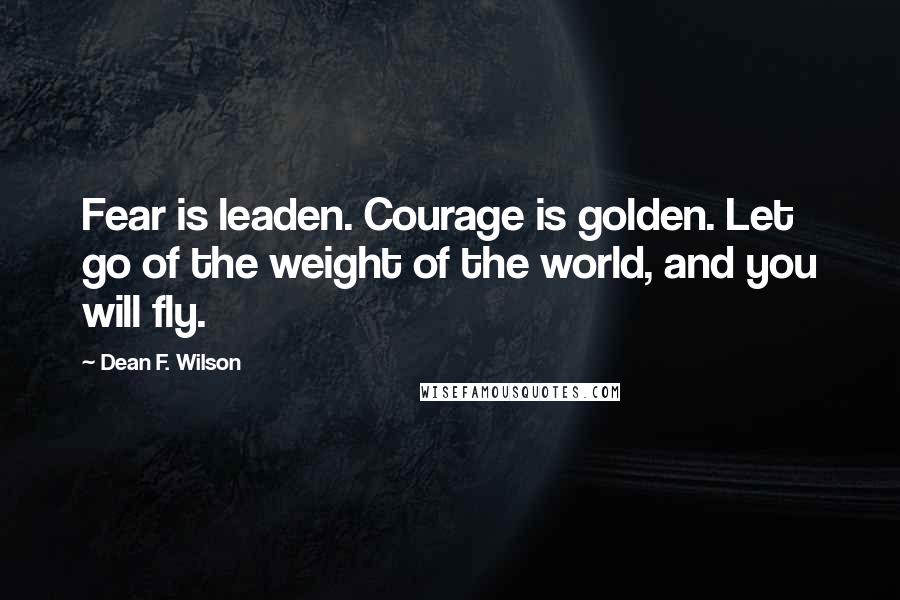 Dean F. Wilson Quotes: Fear is leaden. Courage is golden. Let go of the weight of the world, and you will fly.