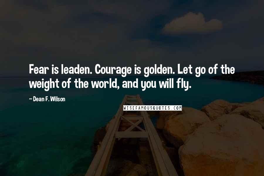 Dean F. Wilson Quotes: Fear is leaden. Courage is golden. Let go of the weight of the world, and you will fly.