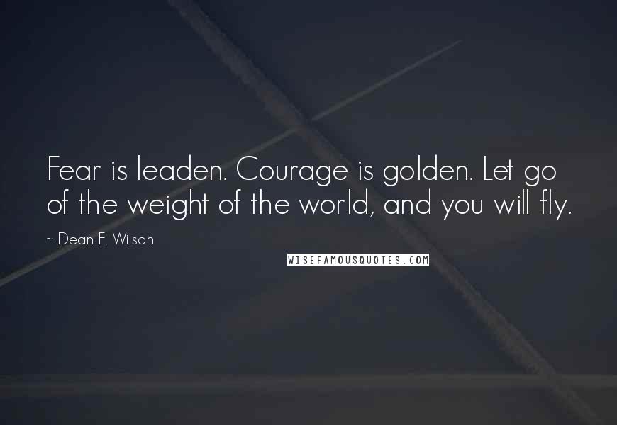 Dean F. Wilson Quotes: Fear is leaden. Courage is golden. Let go of the weight of the world, and you will fly.