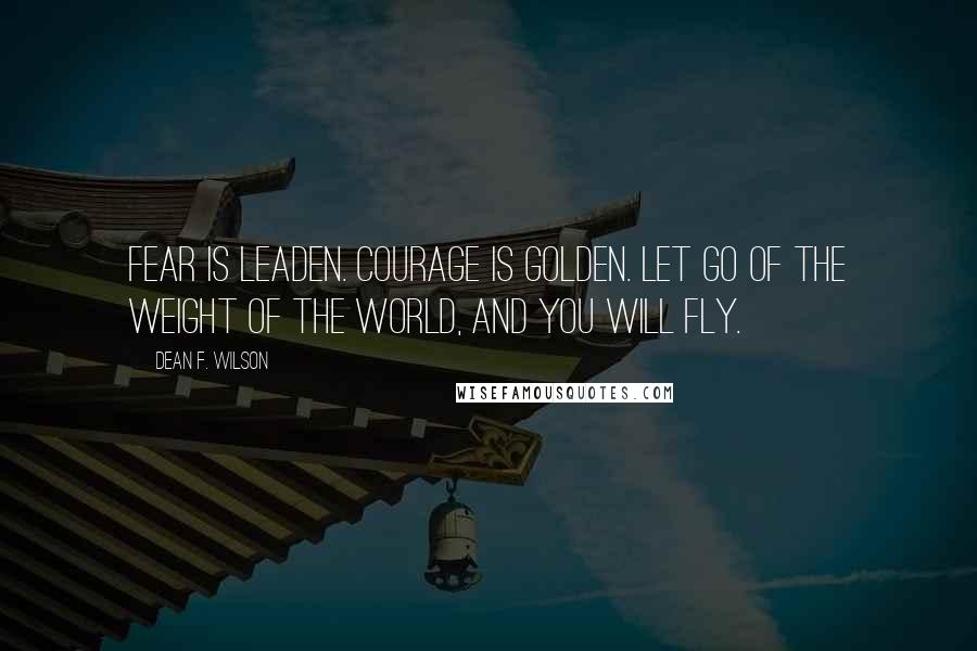 Dean F. Wilson Quotes: Fear is leaden. Courage is golden. Let go of the weight of the world, and you will fly.