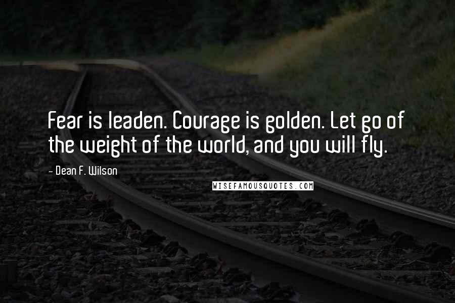 Dean F. Wilson Quotes: Fear is leaden. Courage is golden. Let go of the weight of the world, and you will fly.
