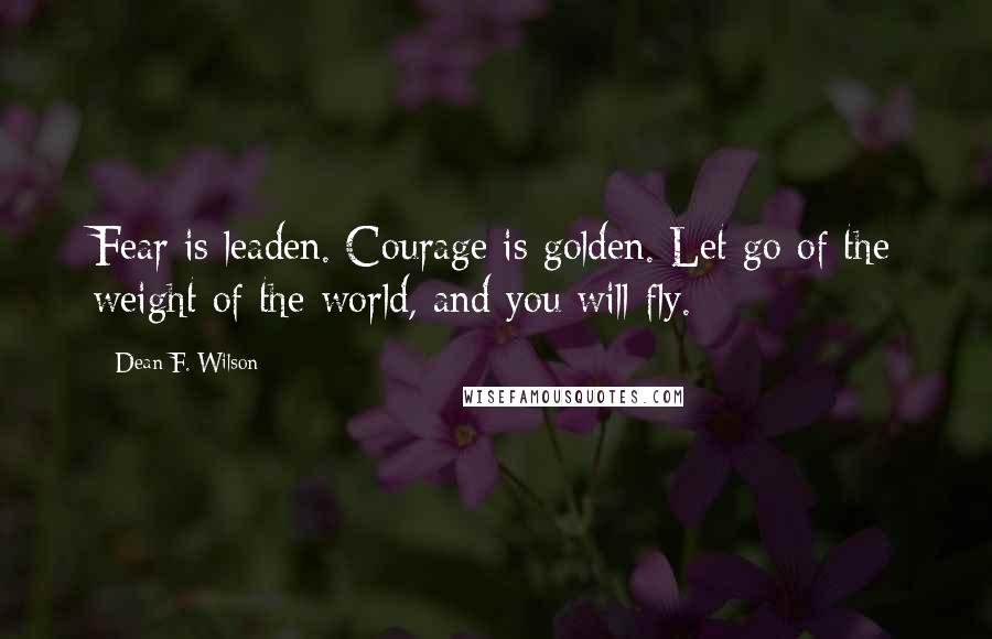 Dean F. Wilson Quotes: Fear is leaden. Courage is golden. Let go of the weight of the world, and you will fly.