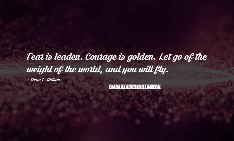 Dean F. Wilson Quotes: Fear is leaden. Courage is golden. Let go of the weight of the world, and you will fly.